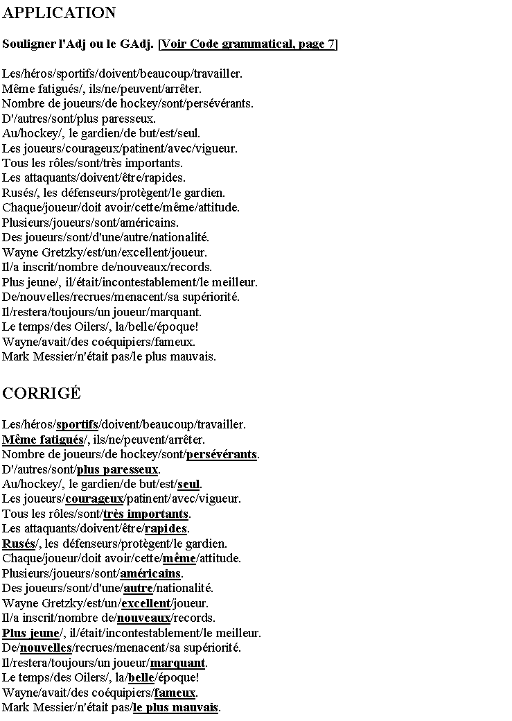 Zone de Texte: APPLICATIONSouligner l'Adj ou le GAdj. [Voir Code grammatical, page 7]Les/hros/sportifs/doivent/beaucoup/travailler.Mme fatigus/, ils/ne/peuvent/arrter.Nombre de joueurs/de hockey/sont/persvrants.D'/autres/sont/plus paresseux.Au/hockey/, le gardien/de but/est/seul.Les joueurs/courageux/patinent/avec/vigueur.Tous les rles/sont/trs importants.Les attaquants/doivent/tre/rapides.Russ/, les dfenseurs/protgent/le gardien.Chaque/joueur/doit avoir/cette/mme/attitude.Plusieurs/joueurs/sont/amricains.Des joueurs/sont/d'une/autre/nationalit.Wayne Gretzky/est/un/excellent/joueur.Il/a inscrit/nombre de/nouveaux/records.Plus jeune/, il/tait/incontestablement/le meilleur.De/nouvelles/recrues/menacent/sa supriorit.Il/restera/toujours/un joueur/marquant.Le temps/des Oilers/, la/belle/poque!Wayne/avait/des coquipiers/fameux.Mark Messier/n'tait pas/le plus mauvais.CORRIGLes/hros/sportifs/doivent/beaucoup/travailler.Mme fatigus/, ils/ne/peuvent/arrter.Nombre de joueurs/de hockey/sont/persvrants.D'/autres/sont/plus paresseux.Au/hockey/, le gardien/de but/est/seul.Les joueurs/courageux/patinent/avec/vigueur.Tous les rles/sont/trs importants.Les attaquants/doivent/tre/rapides.Russ/, les dfenseurs/protgent/le gardien.Chaque/joueur/doit avoir/cette/mme/attitude.Plusieurs/joueurs/sont/amricains.Des joueurs/sont/d'une/autre/nationalit.Wayne Gretzky/est/un/excellent/joueur.Il/a inscrit/nombre de/nouveaux/records.Plus jeune/, il/tait/incontestablement/le meilleur.De/nouvelles/recrues/menacent/sa supriorit.Il/restera/toujours/un joueur/marquant.Le temps/des Oilers/, la/belle/poque!Wayne/avait/des coquipiers/fameux.Mark Messier/n'tait pas/le plus mauvais.